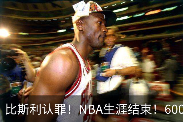 比斯利认罪！NBA生涯结束！6000万美元挥霍一空