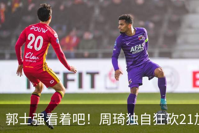 郭士强看着吧！周琦独自狂砍21加17，世预赛他上场，中国男篮底气就足了